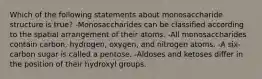 Which of the following statements about monosaccharide structure is true? -Monosaccharides can be classified according to the spatial arrangement of their atoms. -All monosaccharides contain carbon, hydrogen, oxygen, and nitrogen atoms. -A six-carbon sugar is called a pentose. -Aldoses and ketoses differ in the position of their hydroxyl groups.