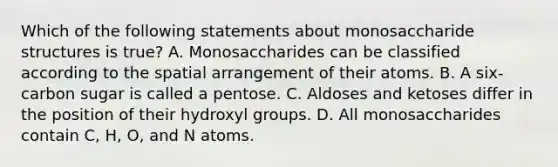 Which of the following statements about monosaccharide structures is true? A. Monosaccharides can be classified according to the spatial arrangement of their atoms. B. A six-carbon sugar is called a pentose. C. Aldoses and ketoses differ in the position of their hydroxyl groups. D. All monosaccharides contain C, H, O, and N atoms.