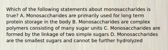 Which of the following statements about monosaccharides is true? A. Monosaccharides are primarily used for long term protein storage in the body B. Monosaccharides are complex polymers consisting of many sugar units C. Monosaccharides are formed by the linkage of two simple sugars D. Monosaccharides are the smallest sugars and cannot be further hydrolyzed