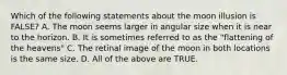 Which of the following statements about the moon illusion is FALSE? A. The moon seems larger in angular size when it is near to the horizon. B. It is sometimes referred to as the "flattening of the heavens" C. The retinal image of the moon in both locations is the same size. D. All of the above are TRUE.