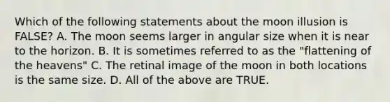 Which of the following statements about the moon illusion is FALSE? A. The moon seems larger in angular size when it is near to the horizon. B. It is sometimes referred to as the "flattening of the heavens" C. The retinal image of the moon in both locations is the same size. D. All of the above are TRUE.