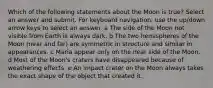 Which of the following statements about the Moon is true? Select an answer and submit. For keyboard navigation, use the up/down arrow keys to select an answer. a The side of the Moon not visible from Earth is always dark. b The two hemispheres of the Moon (near and far) are symmetric in structure and similar in appearances. c Maria appear only on the near side of the Moon. d Most of the Moon's craters have disappeared because of weathering effects. e An impact crater on the Moon always takes the exact shape of the object that created it.