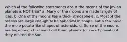 Which of the following statements about the moons of the jovian planets is NOT true? a. Many of the moons are made largely of ices. b. One of the moons has a thick atmosphere. c. Most of the moons are large enough to be spherical in shape, but a few have the more potato-like shapes of asteroids. d. Some of the moons are big enough that we'd call them planets (or dwarf planets) if they orbited the Sun.