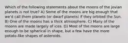 Which of the following statements about the moons of the jovian planets is not true? A) Some of the moons are big enough that we'd call them planets (or dwarf planets) if they orbited the Sun. B) One of the moons has a thick atmosphere. C) Many of the moons are made largely of ices. D) Most of the moons are large enough to be spherical in shape, but a few have the more potato-like shapes of asteroids.