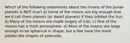 Which of the following statements about the moons of the jovian planets is NOT true? a) Some of the moons are big enough that we'd call them planets (or dwarf planets) if they orbited the Sun. b) Many of the moons are made largely of ices. c) One of the moons has a thick atmosphere. d) Most of the moons are large enough to be spherical in shape, but a few have the more potato-like shapes of asteroids.