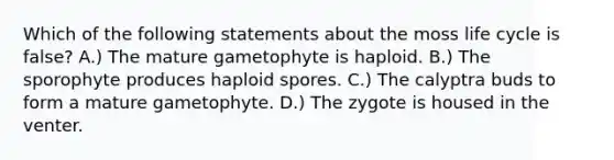 Which of the following statements about the moss life cycle is false? A.) The mature gametophyte is haploid. B.) The sporophyte produces haploid spores. C.) The calyptra buds to form a mature gametophyte. D.) The zygote is housed in the venter.