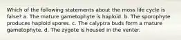 Which of the following statements about the moss life cycle is false? a. The mature gametophyte is haploid. b. The sporophyte produces haploid spores. c. The calyptra buds form a mature gametophyte. d. The zygote is housed in the venter.