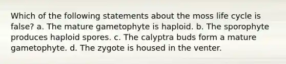 Which of the following statements about the moss life cycle is false? a. The mature gametophyte is haploid. b. The sporophyte produces haploid spores. c. The calyptra buds form a mature gametophyte. d. The zygote is housed in the venter.