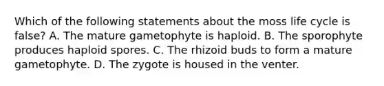 Which of the following statements about the moss life cycle is false? A. The mature gametophyte is haploid. B. The sporophyte produces haploid spores. C. The rhizoid buds to form a mature gametophyte. D. The zygote is housed in the venter.