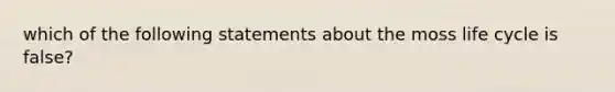 which of the following statements about the moss life cycle is false?