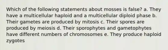 Which of the following statements about mosses is false? a. They have a multicellular haploid and a multicellular diploid phase b. Their gametes are produced by mitosis c. Their spores are produced by meiosis d. Their sporophytes and gametophytes have different numbers of chromosomes e. They produce haploid zygotes