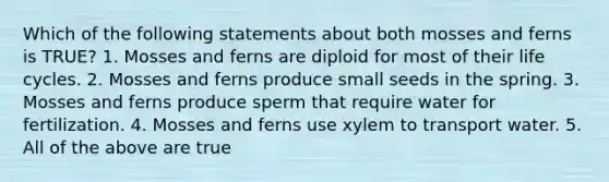 Which of the following statements about both mosses and ferns is TRUE? 1. Mosses and ferns are diploid for most of their life cycles. 2. Mosses and ferns produce small seeds in the spring. 3. Mosses and ferns produce sperm that require water for fertilization. 4. Mosses and ferns use xylem to transport water. 5. All of the above are true