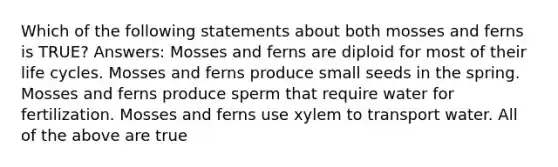 Which of the following statements about both mosses and ferns is TRUE? Answers: Mosses and ferns are diploid for most of their life cycles. Mosses and ferns produce small seeds in the spring. Mosses and ferns produce sperm that require water for fertilization. Mosses and ferns use xylem to transport water. All of the above are true