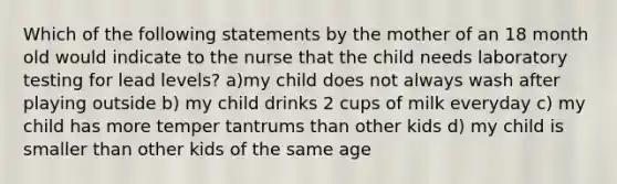 Which of the following statements by the mother of an 18 month old would indicate to the nurse that the child needs laboratory testing for lead levels? a)my child does not always wash after playing outside b) my child drinks 2 cups of milk everyday c) my child has more temper tantrums than other kids d) my child is smaller than other kids of the same age