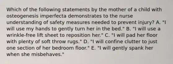 Which of the following statements by the mother of a child with osteogenesis imperfecta demonstrates to the nurse understanding of safety measures needed to prevent injury? A. "I will use my hands to gently turn her in the bed." B. "I will use a wrinkle-free lift sheet to reposition her." C. "I will pad her floor with plenty of soft throw rugs." D. "I will confine clutter to just one section of her bedroom floor." E. "I will gently spank her when she misbehaves."