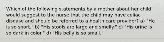 Which of the following statements by a mother about her child would suggest to the nurse that the child may have celiac disease and should be referred to a health care provider? a) "He is so short." b) "His stools are large and smelly." c) "His urine is so dark in color." d) "His belly is so small."