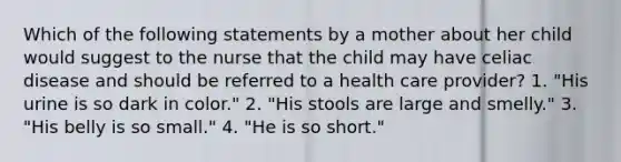 Which of the following statements by a mother about her child would suggest to the nurse that the child may have celiac disease and should be referred to a health care provider? 1. "His urine is so dark in color." 2. "His stools are large and smelly." 3. "His belly is so small." 4. "He is so short."