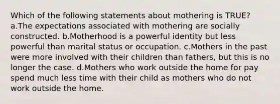 Which of the following statements about mothering is TRUE? a.The expectations associated with mothering are socially constructed. b.Motherhood is a powerful identity but less powerful than marital status or occupation. c.Mothers in the past were more involved with their children than fathers, but this is no longer the case. d.Mothers who work outside the home for pay spend much less time with their child as mothers who do not work outside the home.