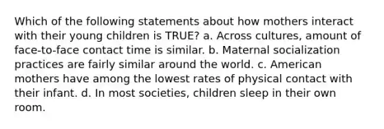 Which of the following statements about how mothers interact with their young children is TRUE? a. Across cultures, amount of face-to-face contact time is similar. b. Maternal socialization practices are fairly similar around the world. c. American mothers have among the lowest rates of physical contact with their infant. d. In most societies, children sleep in their own room.