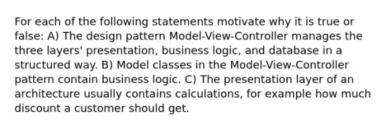 For each of the following statements motivate why it is true or false: A) The design pattern Model-View-Controller manages the three layers' presentation, business logic, and database in a structured way. B) Model classes in the Model-View-Controller pattern contain business logic. C) The presentation layer of an architecture usually contains calculations, for example how much discount a customer should get.