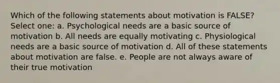 Which of the following statements about motivation is FALSE? Select one: a. Psychological needs are a basic source of motivation b. All needs are equally motivating c. Physiological needs are a basic source of motivation d. All of these statements about motivation are false. e. People are not always aware of their true motivation