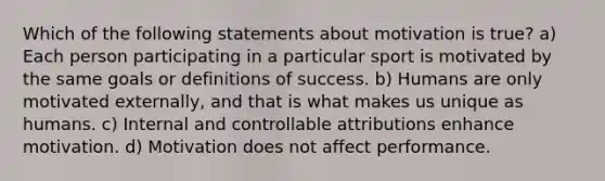 Which of the following statements about motivation is true? a) Each person participating in a particular sport is motivated by the same goals or definitions of success. b) Humans are only motivated externally, and that is what makes us unique as humans. c) Internal and controllable attributions enhance motivation. d) Motivation does not affect performance.