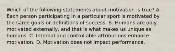 Which of the following statements about motivation is true? A. Each person participating in a particular sport is motivated by the same goals or definitions of success. B. Humans are only motivated externally, and that is what makes us unique as humans. C. Internal and controllable attributions enhance motivation. D. Motivation does not impact performance.