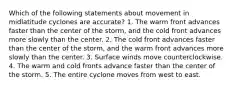 Which of the following statements about movement in midlatitude cyclones are accurate? 1. The warm front advances faster than the center of the storm, and the cold front advances more slowly than the center. 2. The cold front advances faster than the center of the storm, and the warm front advances more slowly than the center. 3. Surface winds move counterclockwise. 4. The warm and cold fronts advance faster than the center of the storm. 5. The entire cyclone moves from west to east.