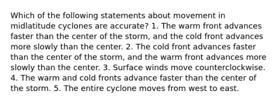 Which of the following statements about movement in midlatitude cyclones are accurate? 1. The warm front advances faster than the center of the storm, and the cold front advances more slowly than the center. 2. The cold front advances faster than the center of the storm, and the warm front advances more slowly than the center. 3. Surface winds move counterclockwise. 4. The warm and cold fronts advance faster than the center of the storm. 5. The entire cyclone moves from west to east.