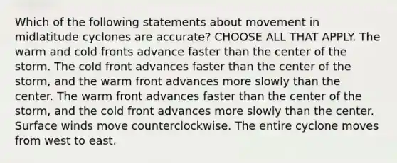 Which of the following statements about movement in midlatitude cyclones are accurate? CHOOSE ALL THAT APPLY. The warm and cold fronts advance faster than the center of the storm. The cold front advances faster than the center of the storm, and the warm front advances more slowly than the center. The warm front advances faster than the center of the storm, and the cold front advances more slowly than the center. Surface winds move counterclockwise. The entire cyclone moves from west to east.