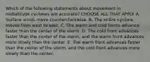 Which of the following statements about movement in midlatitude cyclones are accurate? CHOOSE ALL THAT APPLY. A. Surface winds move counterclockwise. B. The entire cyclone moves from west to east. C. The warm and cold fronts advance faster than the center of the storm. D. The cold front advances faster than the center of the storm, and the warm front advances more slowly than the center. E. The warm front advances faster than the center of the storm, and the cold front advances more slowly than the center.