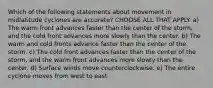 Which of the following statements about movement in midlatitude cyclones are accurate? CHOOSE ALL THAT APPLY. a) The warm front advances faster than the center of the storm, and the cold front advances more slowly than the center. b) The warm and cold fronts advance faster than the center of the storm. c) The cold front advances faster than the center of the storm, and the warm front advances more slowly than the center. d) Surface winds move counterclockwise. e) The entire cyclone moves from west to east.