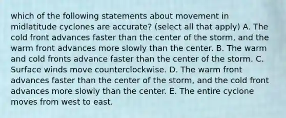 which of the following statements about movement in midlatitude cyclones are accurate? (select all that apply) A. The cold front advances faster than the center of the storm, and the warm front advances more slowly than the center. B. The warm and cold fronts advance faster than the center of the storm. C. Surface winds move counterclockwise. D. The warm front advances faster than the center of the storm, and the cold front advances more slowly than the center. E. The entire cyclone moves from west to east.