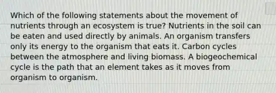 Which of the following statements about the movement of nutrients through an ecosystem is true? Nutrients in the soil can be eaten and used directly by animals. An organism transfers only its energy to the organism that eats it. Carbon cycles between the atmosphere and living biomass. A biogeochemical cycle is the path that an element takes as it moves from organism to organism.