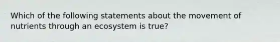 Which of the following statements about the movement of nutrients through an ecosystem is true?