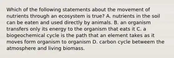 Which of the following statements about the movement of nutrients through an ecosystem is true? A. nutrients in the soil can be eaten and used directly by animals. B. an organism transfers only its energy to the organism that eats it C. a biogeochemical cycle is the path that an element takes as it moves form organism to organism D. carbon cycle betweem the atmosphere and living biomass.