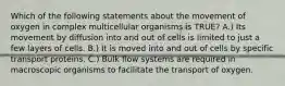 Which of the following statements about the movement of oxygen in complex multicellular organisms is TRUE? A.) Its movement by diffusion into and out of cells is limited to just a few layers of cells. B.) It is moved into and out of cells by specific transport proteins. C.) Bulk flow systems are required in macroscopic organisms to facilitate the transport of oxygen.