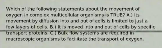 Which of the following statements about the movement of oxygen in complex multicellular organisms is TRUE? A.) Its movement by diffusion into and out of cells is limited to just a few layers of cells. B.) It is moved into and out of cells by specific transport proteins. C.) Bulk flow systems are required in macroscopic organisms to facilitate the transport of oxygen.