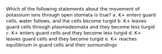 Which of the following statements about the movement of potassium ions through open stomata is true? a. K+ enters guard cells, water follows, and the cells become turgid b. K+ leaves guard cells through plasmodesmata and they become less turgid c. K+ enters guard cells and they become less turgid d. K+ leaves guard cells and they become turgid e. K+ reaches equilibrium in guard cells and their surroundings