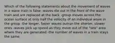 Which of the following statements about the movement of waves in a wave train is false -waves die out in the front of the wave train and are replaced at the back -group moves across the ocean surface at only half the velocity of an individual wave in the group -the longer, faster waves outrun the shorter, slower ones -waves pick up speed as they move out of the "sea" area where they are generated -the number of waves in a train stays the same