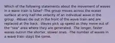 Which of the following statements about the movement of waves in a wave train is false? -The group moves across the ocean surface at only half the velocity of an individual wave in the group. -Waves die out in the front of the wave train and are replaced at the back. -Waves pick up speed as they move out of the "sea" area where they are generated. -The longer, faster waves outrun the shorter, slower ones. -The number of waves in a wave train stays the same.