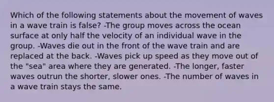 Which of the following statements about the movement of waves in a wave train is false? -The group moves across the ocean surface at only half the velocity of an individual wave in the group. -Waves die out in the front of the wave train and are replaced at the back. -Waves pick up speed as they move out of the "sea" area where they are generated. -The longer, faster waves outrun the shorter, slower ones. -The number of waves in a wave train stays the same.