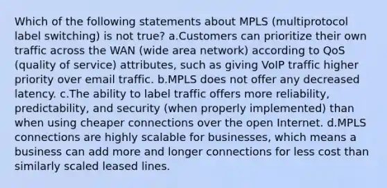 Which of the following statements about MPLS (multiprotocol label switching) is not true? a.Customers can prioritize their own traffic across the WAN (wide area network) according to QoS (quality of service) attributes, such as giving VoIP traffic higher priority over email traffic. b.MPLS does not offer any decreased latency. c.The ability to label traffic offers more reliability, predictability, and security (when properly implemented) than when using cheaper connections over the open Internet. d.MPLS connections are highly scalable for businesses, which means a business can add more and longer connections for less cost than similarly scaled leased lines.