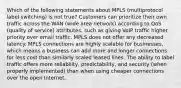 Which of the following statements about MPLS (multiprotocol label switching) is not true? Customers can prioritize their own traffic across the WAN (wide area network) according to QoS (quality of service) attributes, such as giving VoIP traffic higher priority over email traffic. MPLS does not offer any decreased latency. MPLS connections are highly scalable for businesses, which means a business can add more and longer connections for less cost than similarly scaled leased lines. The ability to label traffic offers more reliability, predictability, and security (when properly implemented) than when using cheaper connections over the open Internet.