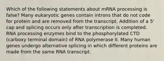 Which of the following statements about mRNA processing is false? Many eukaryotic genes contain introns that do not code for protein and are removed from the transcript. Addition of a 5' cap and splicing occurs only after transcription is completed. RNA processing enzymes bind to the phosphorylated CTD (carboxy terminal domain) of RNA polymerase II. Many human genes undergo alternative splicing in which different proteins are made from the same RNA transcript.