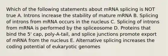 Which of the following statements about mRNA splicing is NOT true A. Introns increase the stability of mature mRNA B. Splicing of introns from mRNA occurs in the nucleus C. Splicing of introns from mRNA is performed by the spliceosome D. Proteins that bind the 5' cap, poly-A-tail, and splice junctions promote export of mRNA from the nucleus E. Alternative splicing increases the coding potential of eukaryotic genomes