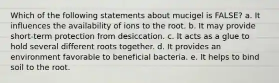 Which of the following statements about mucigel is FALSE? a. It influences the availability of ions to the root. b. It may provide short-term protection from desiccation. c. It acts as a glue to hold several different roots together. d. It provides an environment favorable to beneficial bacteria. e. It helps to bind soil to the root.