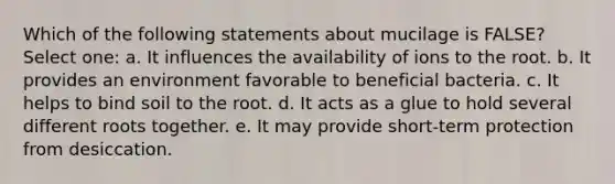 Which of the following statements about mucilage is FALSE? Select one: a. It influences the availability of ions to the root. b. It provides an environment favorable to beneficial bacteria. c. It helps to bind soil to the root. d. It acts as a glue to hold several different roots together. e. It may provide short-term protection from desiccation.