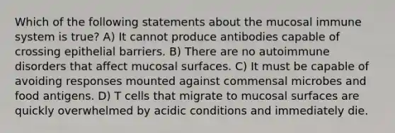 Which of the following statements about the mucosal immune system is true? A) It cannot produce antibodies capable of crossing epithelial barriers. B) There are no autoimmune disorders that affect mucosal surfaces. C) It must be capable of avoiding responses mounted against commensal microbes and food antigens. D) T cells that migrate to mucosal surfaces are quickly overwhelmed by acidic conditions and immediately die.