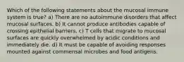 Which of the following statements about the mucosal immune system is true? a) There are no autoimmune disorders that affect mucosal surfaces. b) It cannot produce antibodies capable of crossing epithelial barriers. c) T cells that migrate to mucosal surfaces are quickly overwhelmed by acidic conditions and immediately die. d) It must be capable of avoiding responses mounted against commensal microbes and food antigens.